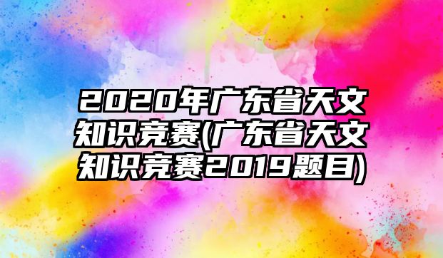 2020年廣東省天文知識競賽(廣東省天文知識競賽2019題目)