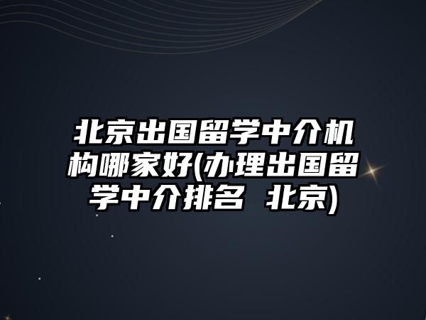 北京出國留學中介機構哪家好(辦理出國留學中介排名 北京)