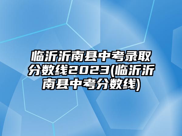 臨沂沂南縣中考錄取分?jǐn)?shù)線2023(臨沂沂南縣中考分?jǐn)?shù)線)