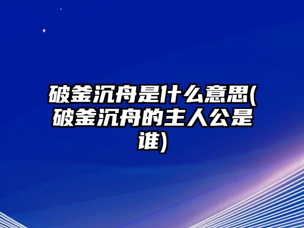 破釜沉舟是什么意思(破釜沉舟的主人公是誰(shuí))