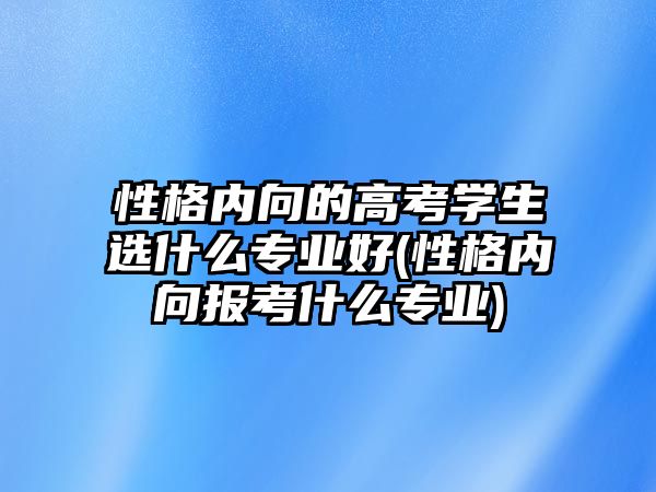 性格內(nèi)向的高考學(xué)生選什么專業(yè)好(性格內(nèi)向報(bào)考什么專業(yè))