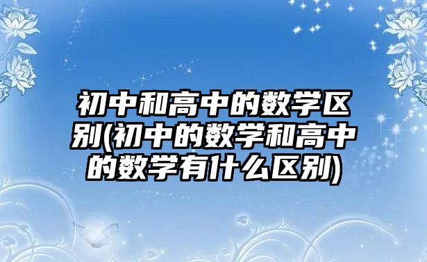 初中和高中的數(shù)學(xué)區(qū)別(初中的數(shù)學(xué)和高中的數(shù)學(xué)有什么區(qū)別)