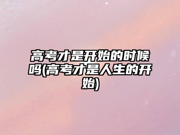 高考才是開始的時候嗎(高考才是人生的開始)