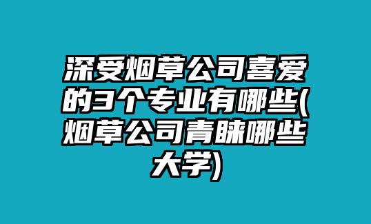 深受煙草公司喜愛的3個(gè)專業(yè)有哪些(煙草公司青睞哪些大學(xué))