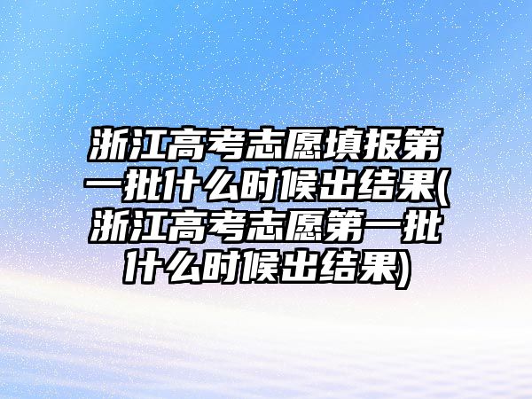 浙江高考志愿填報第一批什么時候出結果(浙江高考志愿第一批什么時候出結果)