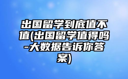 出國留學到底值不值(出國留學值得嗎-大數(shù)據(jù)告訴你答案)