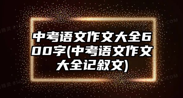 中考語(yǔ)文作文大全600字(中考語(yǔ)文作文大全記敘文)