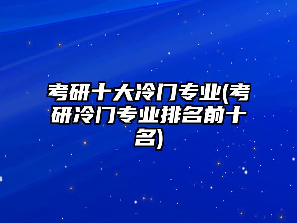 考研十大冷門專業(yè)(考研冷門專業(yè)排名前十名)