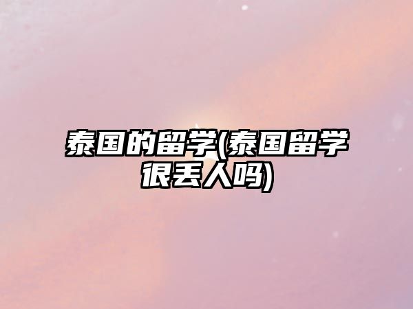 泰國的留學(xué)(泰國留學(xué)很丟人嗎)