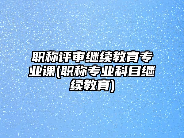 職稱評審繼續(xù)教育專業(yè)課(職稱專業(yè)科目繼續(xù)教育)