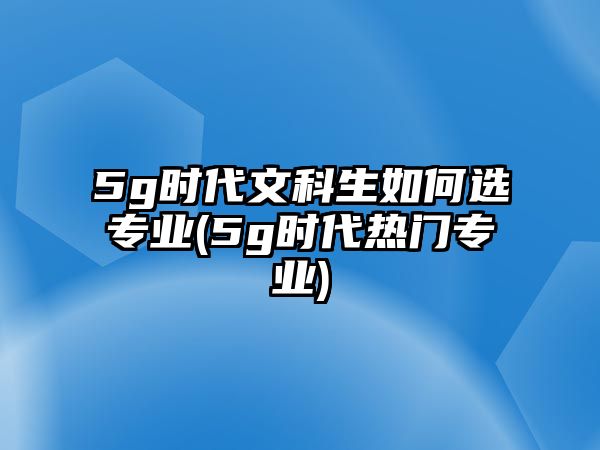 5g時代文科生如何選專業(yè)(5g時代熱門專業(yè))