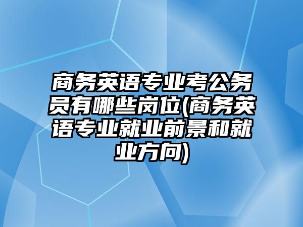 商務(wù)英語專業(yè)考公務(wù)員有哪些崗位(商務(wù)英語專業(yè)就業(yè)前景和就業(yè)方向)