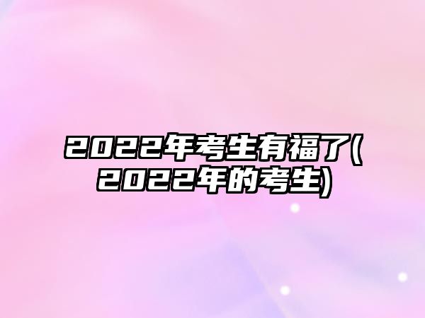 2022年考生有福了(2022年的考生)