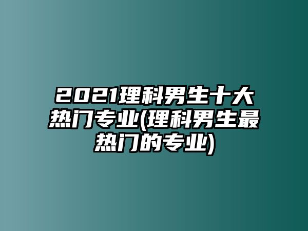 2021理科男生十大熱門專業(yè)(理科男生最熱門的專業(yè))