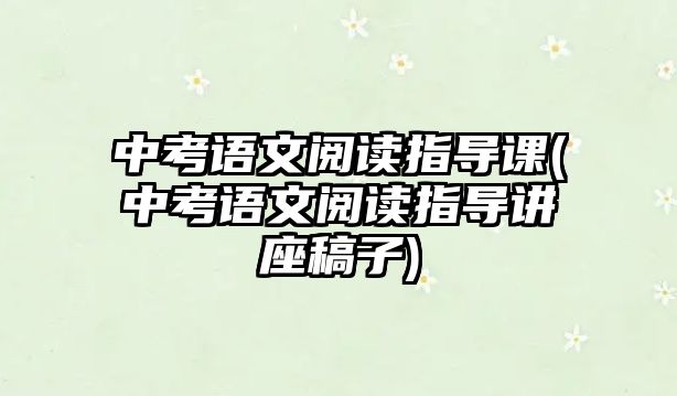 中考語文閱讀指導課(中考語文閱讀指導講座稿子)