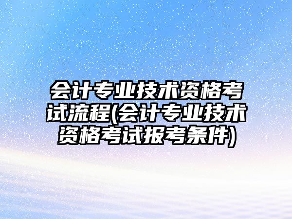 會計專業(yè)技術資格考試流程(會計專業(yè)技術資格考試報考條件)