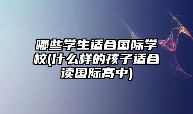 哪些學生適合國際學校(什么樣的孩子適合讀國際高中)