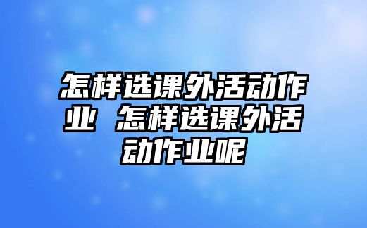 怎樣選課外活動(dòng)作業(yè) 怎樣選課外活動(dòng)作業(yè)呢