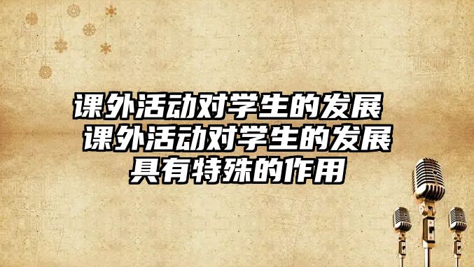 課外活動(dòng)對(duì)學(xué)生的發(fā)展 課外活動(dòng)對(duì)學(xué)生的發(fā)展具有特殊的作用