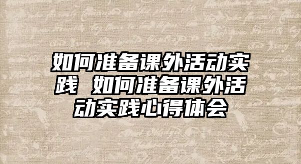 如何準備課外活動實踐 如何準備課外活動實踐心得體會