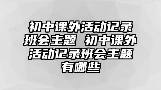 初中課外活動(dòng)記錄班會(huì)主題 初中課外活動(dòng)記錄班會(huì)主題有哪些