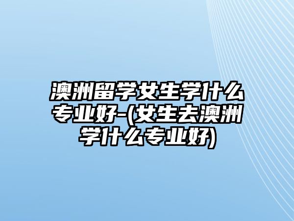 澳洲留學(xué)女生學(xué)什么專(zhuān)業(yè)好-(女生去澳洲學(xué)什么專(zhuān)業(yè)好)