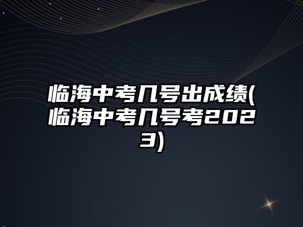 臨海中考幾號出成績(臨海中考幾號考2023)