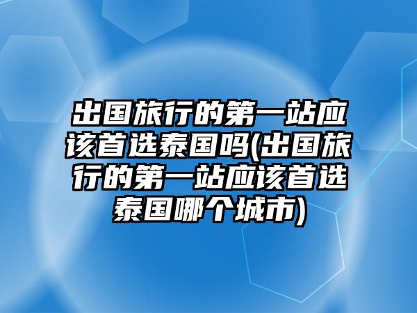 出國旅行的第一站應(yīng)該首選泰國嗎(出國旅行的第一站應(yīng)該首選泰國哪個城市)