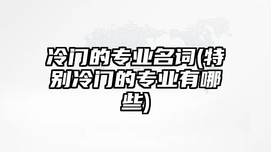 冷門的專業(yè)名詞(特別冷門的專業(yè)有哪些)