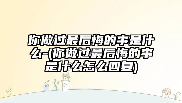 你做過(guò)最后悔的事是什么-(你做過(guò)最后悔的事是什么怎么回復(fù))