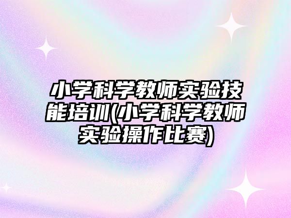 小學(xué)科學(xué)教師實(shí)驗(yàn)技能培訓(xùn)(小學(xué)科學(xué)教師實(shí)驗(yàn)操作比賽)