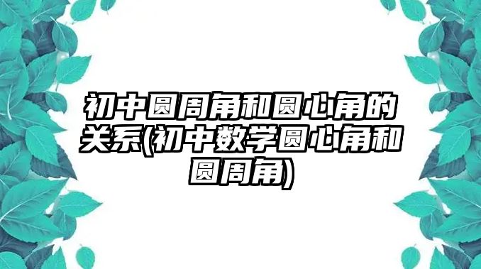 初中圓周角和圓心角的關系(初中數(shù)學圓心角和圓周角)