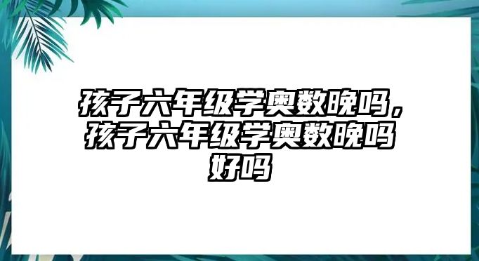 孩子六年級學奧數晚嗎，孩子六年級學奧數晚嗎好嗎