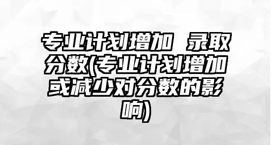 專業(yè)計劃增加 錄取分?jǐn)?shù)(專業(yè)計劃增加或減少對分?jǐn)?shù)的影響)