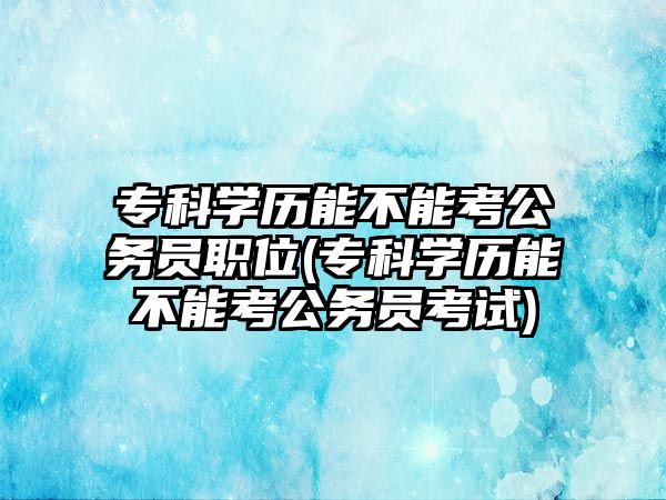 ?？茖W歷能不能考公務員職位(?？茖W歷能不能考公務員考試)