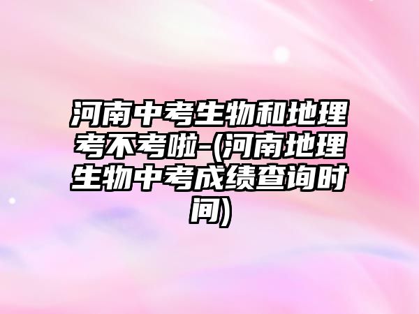 河南中考生物和地理考不考啦-(河南地理生物中考成績(jī)查詢時(shí)間)