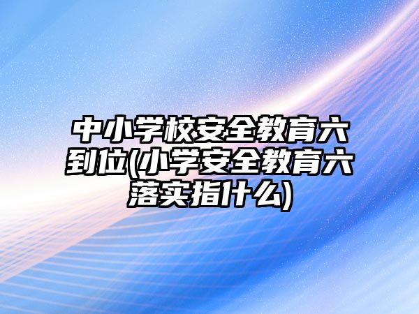 中小學校安全教育六到位(小學安全教育六落實指什么)