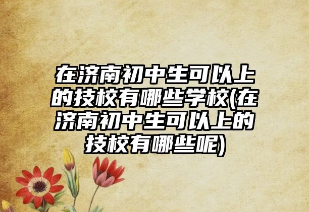 在濟南初中生可以上的技校有哪些學校(在濟南初中生可以上的技校有哪些呢)