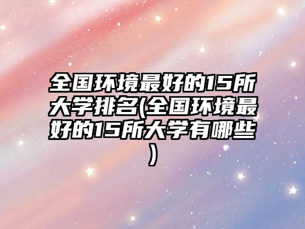 全國(guó)環(huán)境最好的15所大學(xué)排名(全國(guó)環(huán)境最好的15所大學(xué)有哪些)