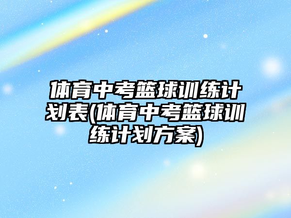 體育中考籃球訓(xùn)練計劃表(體育中考籃球訓(xùn)練計劃方案)