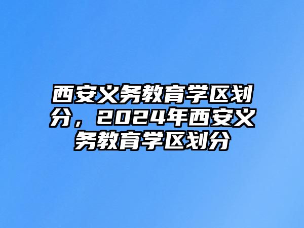 西安義務(wù)教育學(xué)區(qū)劃分，2024年西安義務(wù)教育學(xué)區(qū)劃分