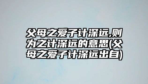 父母之愛(ài)子計(jì)深遠(yuǎn),則為之計(jì)深遠(yuǎn)的意思(父母之愛(ài)子計(jì)深遠(yuǎn)出自)