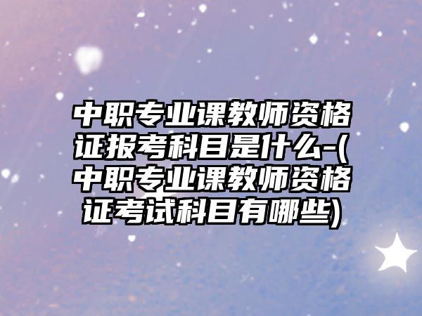 中職專業(yè)課教師資格證報考科目是什么-(中職專業(yè)課教師資格證考試科目有哪些)