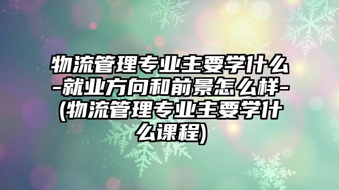 物流管理專業(yè)主要學(xué)什么-就業(yè)方向和前景怎么樣-(物流管理專業(yè)主要學(xué)什么課程)