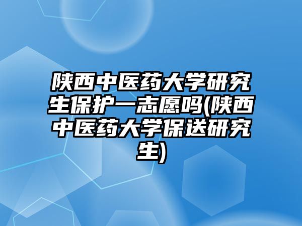 陜西中醫(yī)藥大學(xué)研究生保護(hù)一志愿嗎(陜西中醫(yī)藥大學(xué)保送研究生)