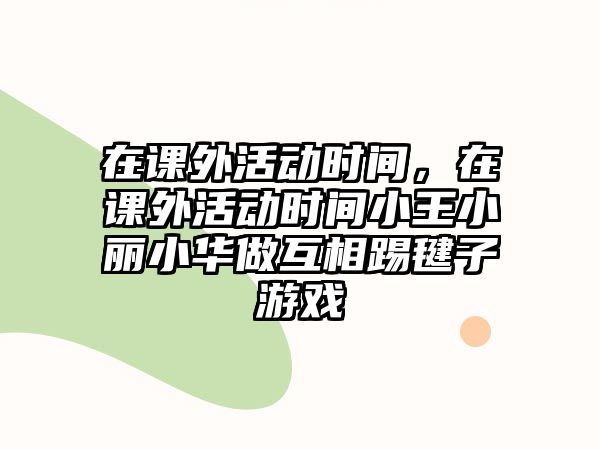 在課外活動(dòng)時(shí)間，在課外活動(dòng)時(shí)間小王小麗小華做互相踢毽子游戲