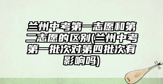 蘭州中考第一志愿和第二志愿的區(qū)別(蘭州中考第一批次對第四批次有影響嗎)