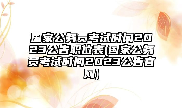 國(guó)家公務(wù)員考試時(shí)間2023公告職位表(國(guó)家公務(wù)員考試時(shí)間2023公告官網(wǎng))