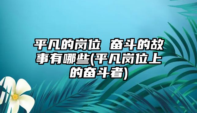 平凡的崗位 奮斗的故事有哪些(平凡崗位上的奮斗者)