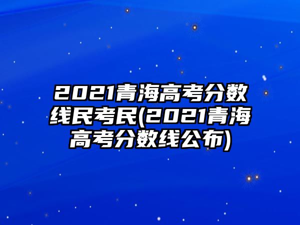 2021青海高考分?jǐn)?shù)線(xiàn)民考民(2021青海高考分?jǐn)?shù)線(xiàn)公布)